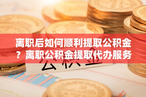 隆林离职后如何顺利提取公积金？离职公积金提取代办服务帮你搞定！