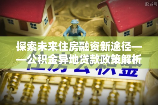 隆林探索未来住房融资新途径——公积金异地贷款政策解析与实践