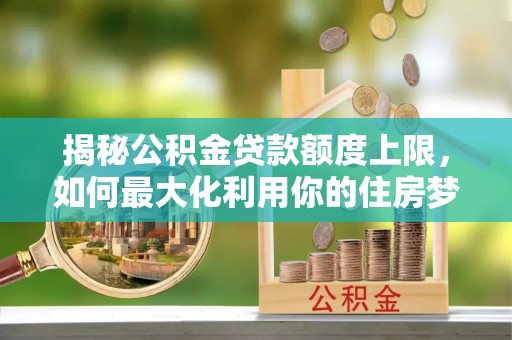 隆林揭秘公积金贷款额度上限，如何最大化利用你的住房梦想资金？