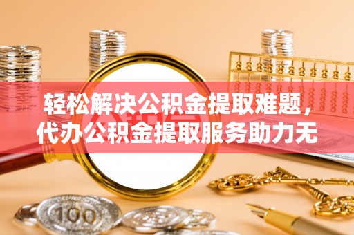 隆林轻松解决公积金提取难题，代办公积金提取服务助力无忧生活