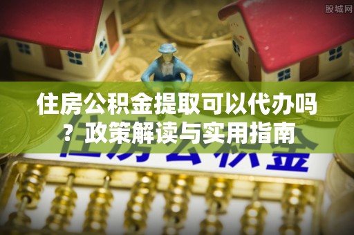 隆林住房公积金提取可以代办吗？政策解读与实用指南