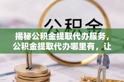 隆林揭秘公积金提取代办服务，公积金提取代办哪里有，让你省时省心的解决方案