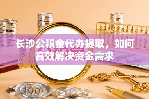 隆林长沙公积金代办提取，如何高效解决资金需求