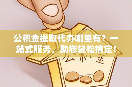 隆林公积金提取代办哪里有？一站式服务，助您轻松搞定！
