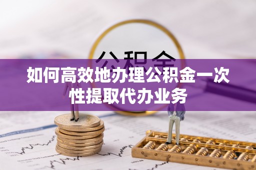 隆林如何高效地办理公积金一次性提取代办业务