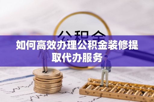 隆林如何高效办理公积金装修提取代办服务