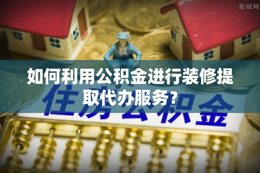 隆林如何利用公积金进行装修提取代办服务？